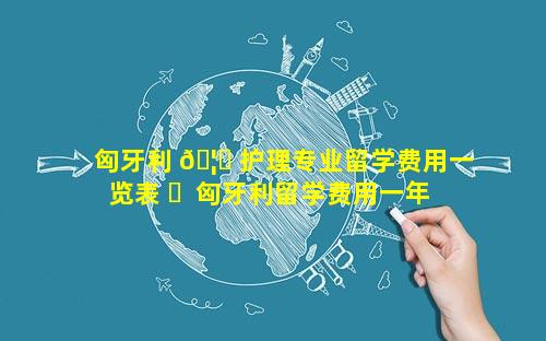 匈牙利 🦋 护理专业留学费用一览表 ☘  匈牙利留学费用一年人民币